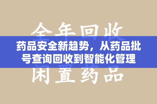 兰州药品安全新趋势，从药品批号查询回收到智能化管理