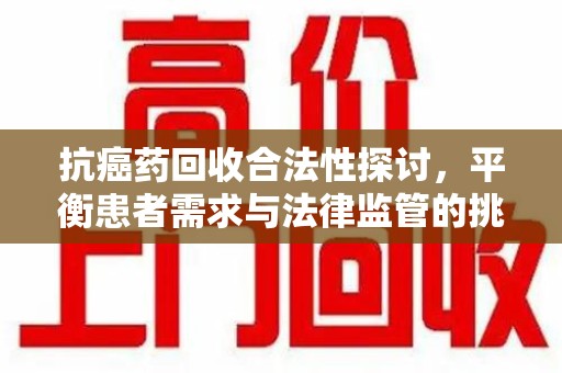 兰州抗癌药回收合法性探讨，平衡患者需求与法律监管的挑战