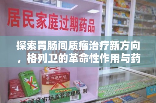 兰州探索胃肠间质瘤治疗新方向，格列卫的革命性作用与药物回收的意义