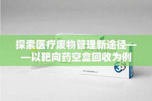 兰州探索医疗废物管理新途径——以靶向药空盒回收为例