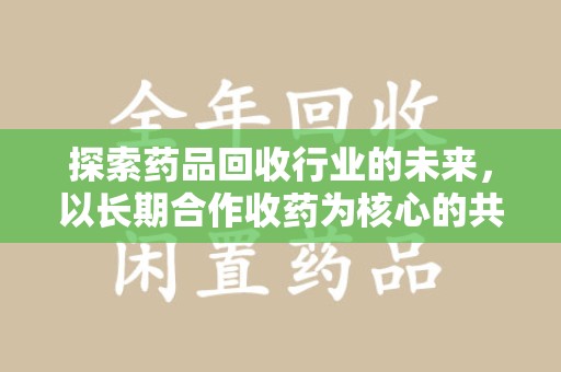 兰州探索药品回收行业的未来，以长期合作收药为核心的共赢模式