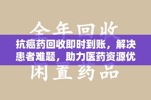 兰州抗癌药回收即时到账，解决患者难题，助力医药资源优化