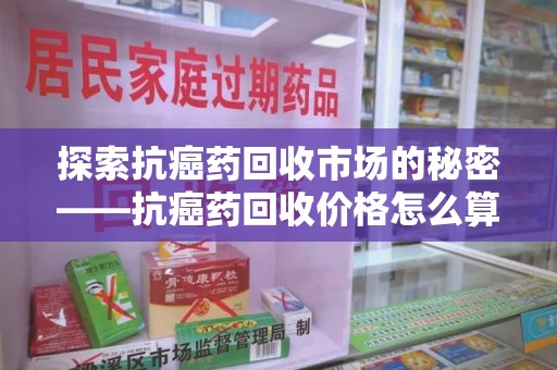 兰州探索抗癌药回收市场的秘密——抗癌药回收价格怎么算？