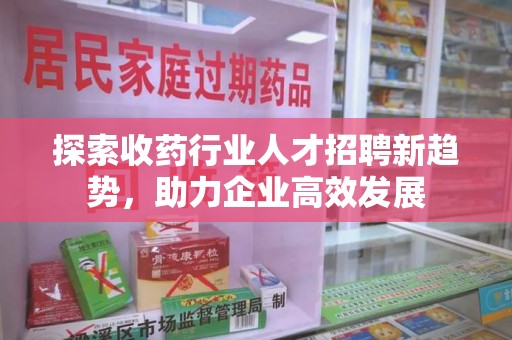 兰州探索收药行业人才招聘新趋势，助力企业高效发展