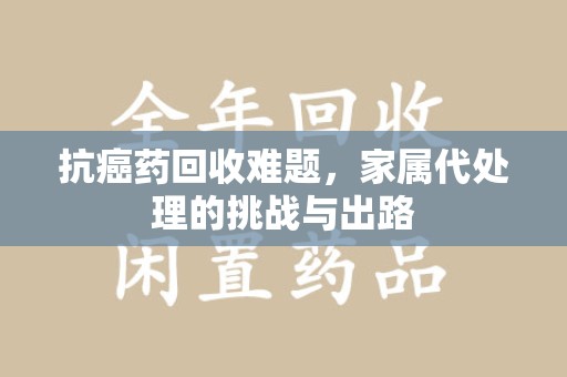 兰州抗癌药回收难题，家属代处理的挑战与出路