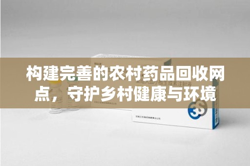 兰州构建完善的农村药品回收网点，守护乡村健康与环境