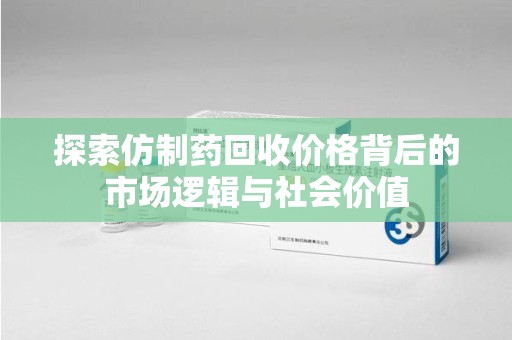 兰州探索仿制药回收价格背后的市场逻辑与社会价值