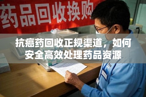 兰州抗癌药回收正规渠道，如何安全高效处理药品资源