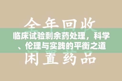 兰州临床试验剩余药处理，科学、伦理与实践的平衡之道