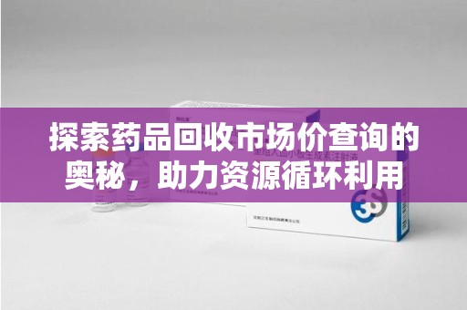 兰州探索药品回收市场价查询的奥秘，助力资源循环利用