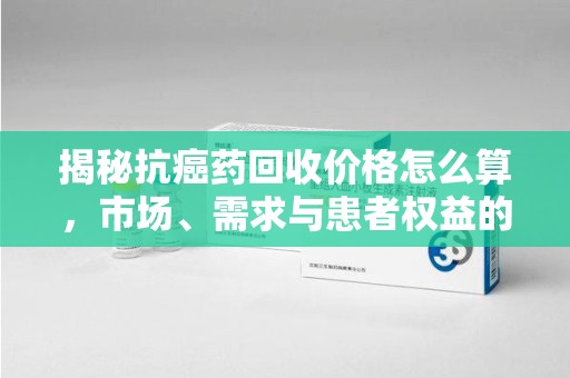 兰州揭秘抗癌药回收价格怎么算，市场、需求与患者权益的平衡之道