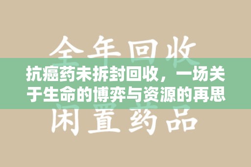 兰州抗癌药未拆封回收，一场关于生命的博弈与资源的再思考