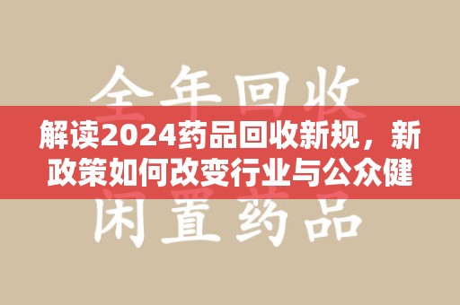 兰州解读2024药品回收新规，新政策如何改变行业与公众健康
