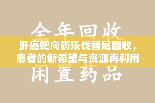 兰州肝癌靶向药乐伐替尼回收，患者的新希望与资源再利用
