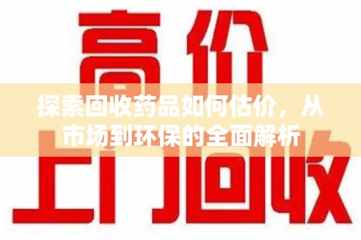 兰州探索回收药品如何估价，从市场到环保的全面解析
