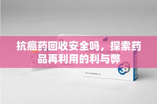 兰州抗癌药回收安全吗，探索药品再利用的利与弊