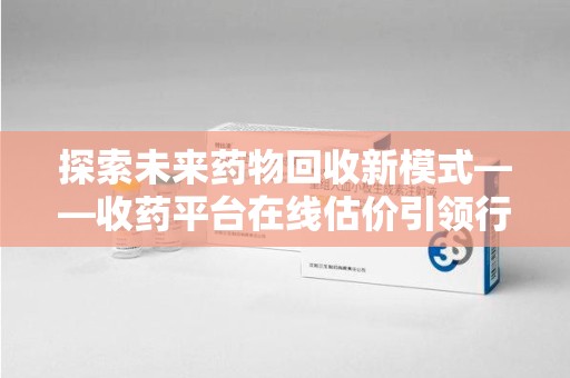 兰州探索未来药物回收新模式——收药平台在线估价引领行业变革
