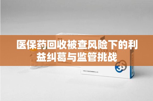 兰州医保药回收被查风险下的利益纠葛与监管挑战