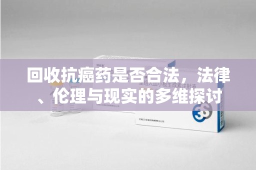兰州回收抗癌药是否合法，法律、伦理与现实的多维探讨