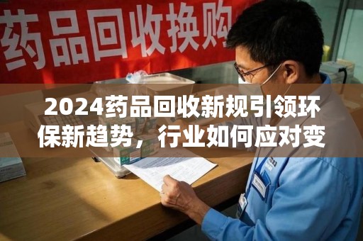 兰州2024药品回收新规引领环保新趋势，行业如何应对变革？
