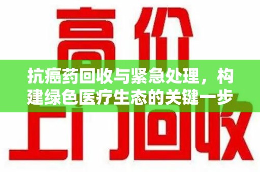 兰州抗癌药回收与紧急处理，构建绿色医疗生态的关键一步