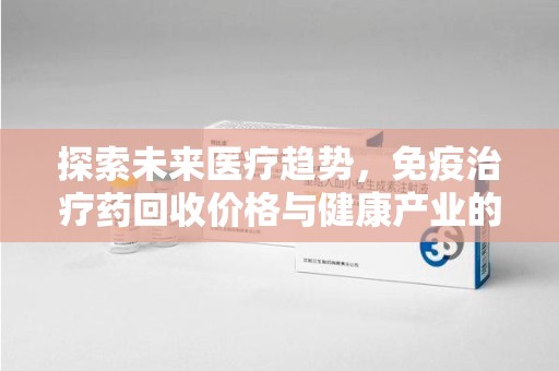兰州探索未来医疗趋势，免疫治疗药回收价格与健康产业的革新