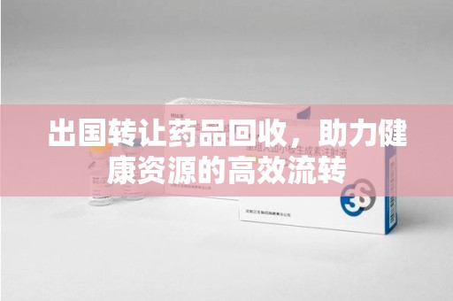 兰州出国转让药品回收，助力健康资源的高效流转
