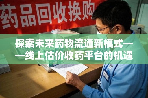 兰州探索未来药物流通新模式——线上估价收药平台的机遇与挑战