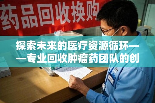 兰州探索未来的医疗资源循环——专业回收肿瘤药团队的创新之路