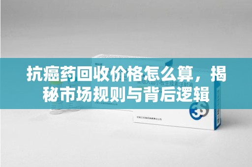 兰州抗癌药回收价格怎么算，揭秘市场规则与背后逻辑