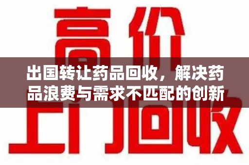 兰州出国转让药品回收，解决药品浪费与需求不匹配的创新方案