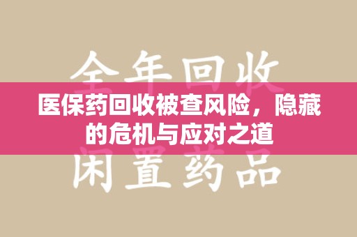 兰州医保药回收被查风险，隐藏的危机与应对之道