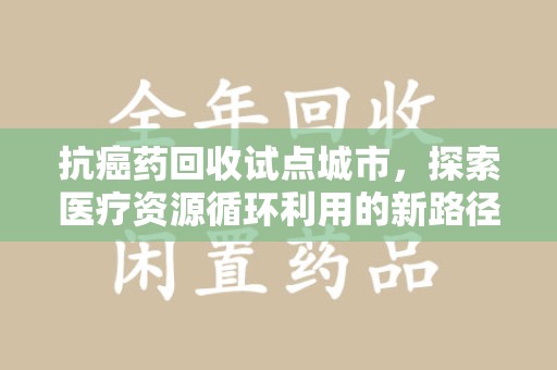 兰州抗癌药回收试点城市，探索医疗资源循环利用的新路径